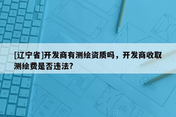 [辽宁省]开发商有测绘资质吗，开发商收取测绘费是否违法?