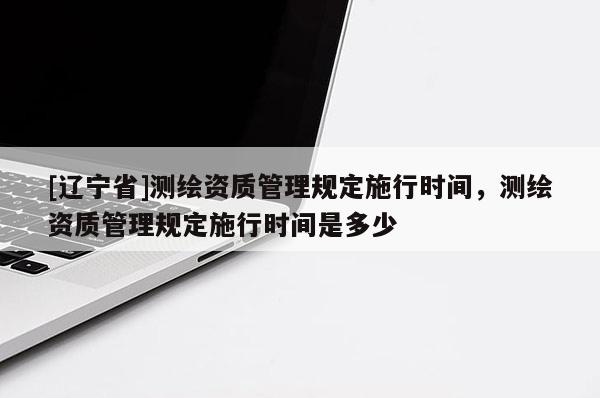 [辽宁省]测绘资质管理规定施行时间，测绘资质管理规定施行时间是多少