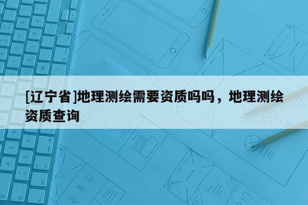 [辽宁省]地理测绘需要资质吗吗，地理测绘资质查询