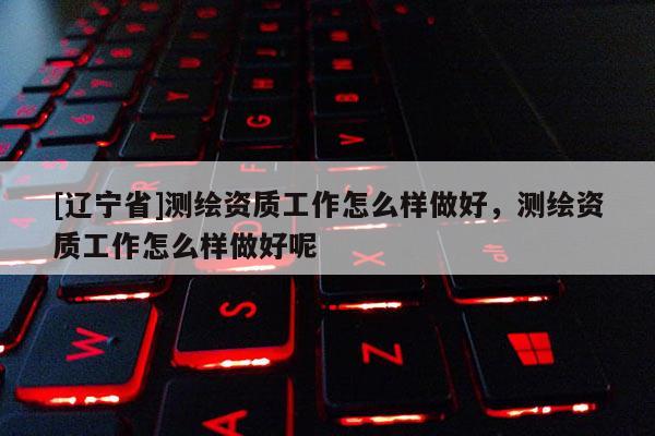 [辽宁省]测绘资质工作怎么样做好，测绘资质工作怎么样做好呢