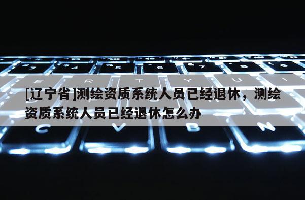 [辽宁省]测绘资质系统人员已经退休，测绘资质系统人员已经退休怎么办