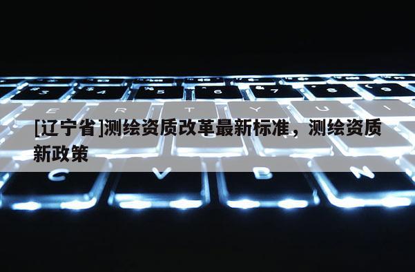 [辽宁省]测绘资质改革最新标准，测绘资质新政策