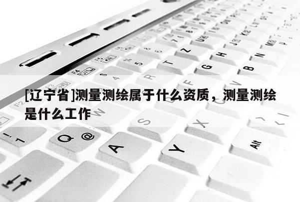[辽宁省]测量测绘属于什么资质，测量测绘是什么工作