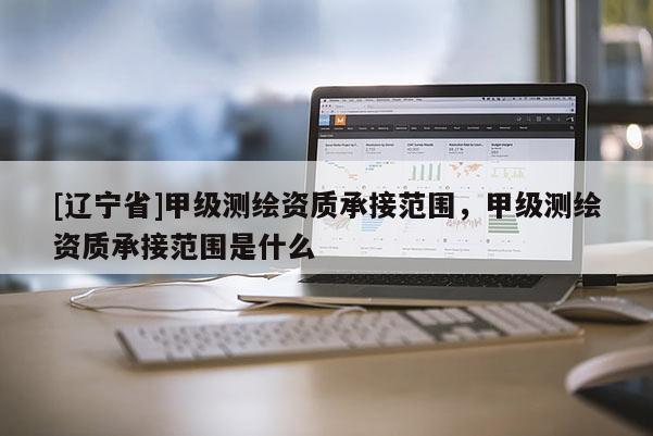 [辽宁省]甲级测绘资质承接范围，甲级测绘资质承接范围是什么
