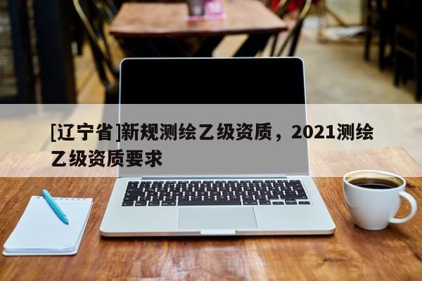 [辽宁省]新规测绘乙级资质，2021测绘乙级资质要求