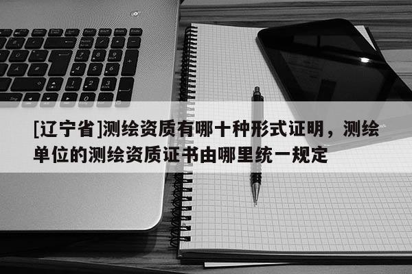 [辽宁省]测绘资质有哪十种形式证明，测绘单位的测绘资质证书由哪里统一规定