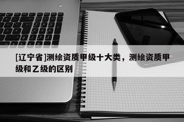 [辽宁省]测绘资质甲级十大类，测绘资质甲级和乙级的区别