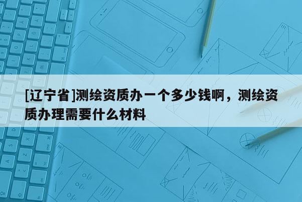[辽宁省]测绘资质办一个多少钱啊，测绘资质办理需要什么材料