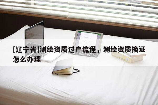 [辽宁省]测绘资质过户流程，测绘资质换证怎么办理
