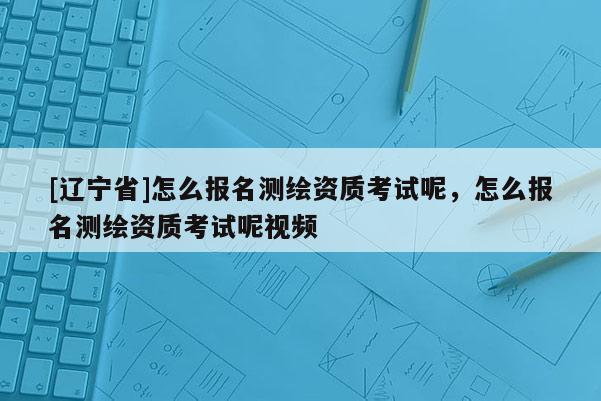 [辽宁省]怎么报名测绘资质考试呢，怎么报名测绘资质考试呢视频