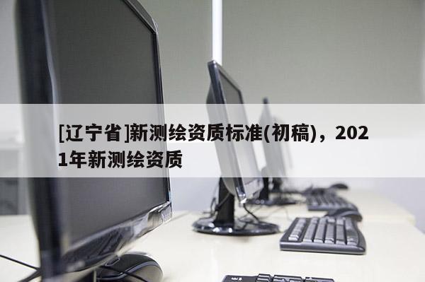 [辽宁省]新测绘资质标准(初稿)，2021年新测绘资质