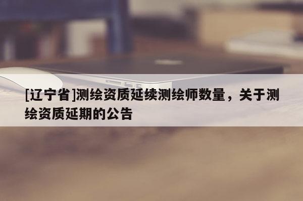 [辽宁省]测绘资质延续测绘师数量，关于测绘资质延期的公告