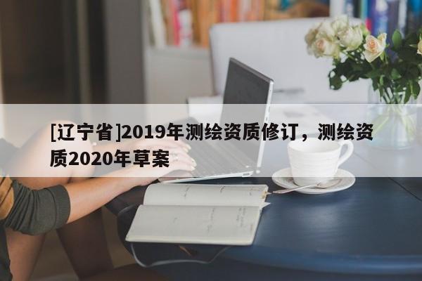 [辽宁省]2019年测绘资质修订，测绘资质2020年草案