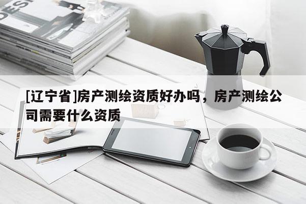 [辽宁省]房产测绘资质好办吗，房产测绘公司需要什么资质