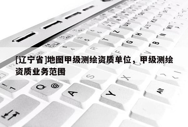 [辽宁省]地图甲级测绘资质单位，甲级测绘资质业务范围