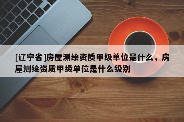 [辽宁省]房屋测绘资质甲级单位是什么，房屋测绘资质甲级单位是什么级别