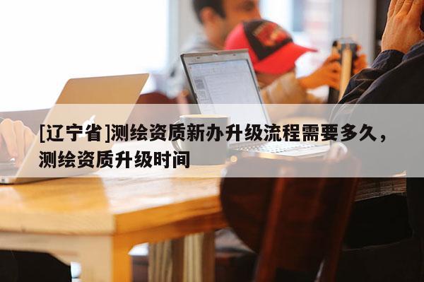 [辽宁省]测绘资质新办升级流程需要多久，测绘资质升级时间