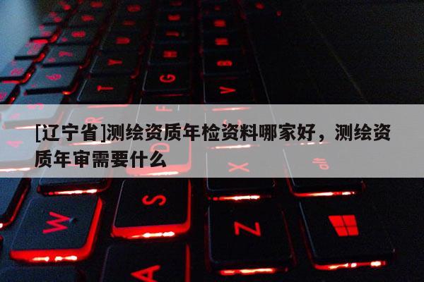 [辽宁省]测绘资质年检资料哪家好，测绘资质年审需要什么