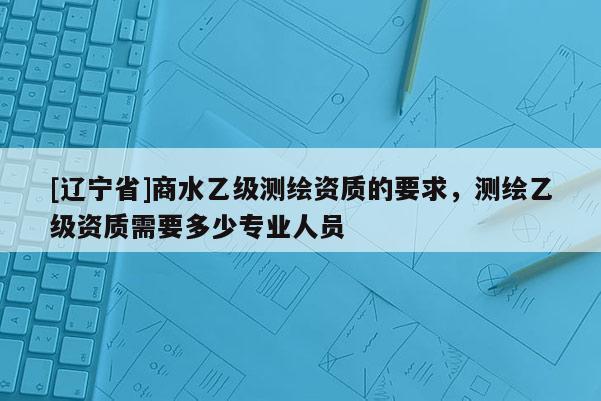 [辽宁省]商水乙级测绘资质的要求，测绘乙级资质需要多少专业人员