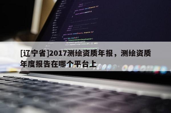 [辽宁省]2017测绘资质年报，测绘资质年度报告在哪个平台上