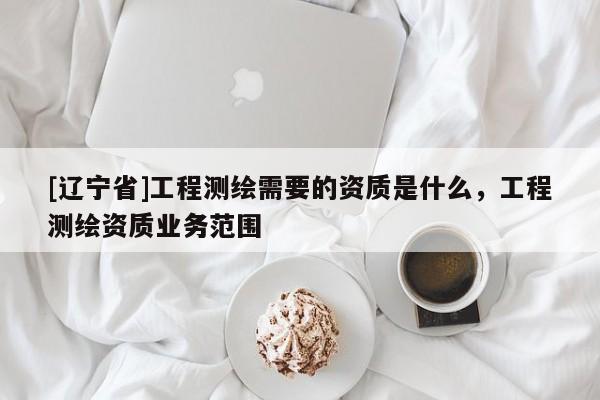 [辽宁省]工程测绘需要的资质是什么，工程测绘资质业务范围