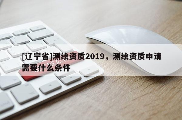[辽宁省]测绘资质2019，测绘资质申请需要什么条件