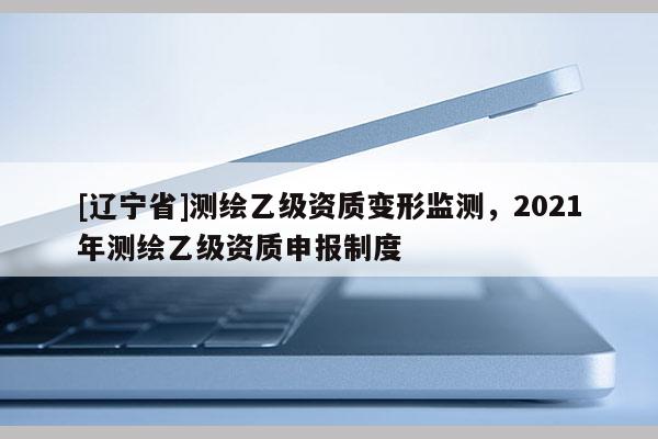 [辽宁省]测绘乙级资质变形监测，2021年测绘乙级资质申报制度