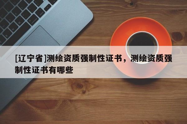 [辽宁省]测绘资质强制性证书，测绘资质强制性证书有哪些