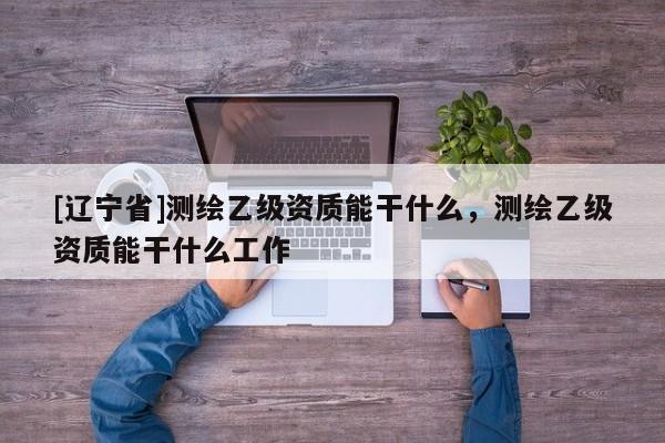 [辽宁省]测绘乙级资质能干什么，测绘乙级资质能干什么工作