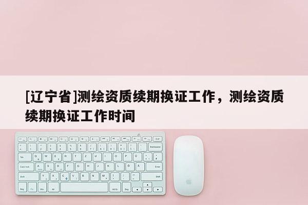[辽宁省]测绘资质续期换证工作，测绘资质续期换证工作时间