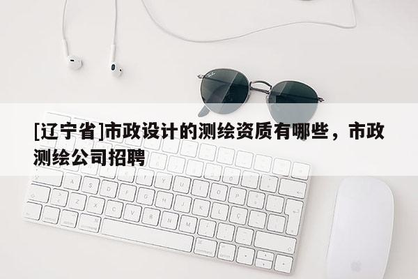 [辽宁省]市政设计的测绘资质有哪些，市政测绘公司招聘