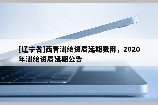 [辽宁省]西青测绘资质延期费用，2020年测绘资质延期公告