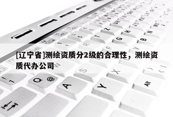 [辽宁省]测绘资质分2级的合理性，测绘资质代办公司
