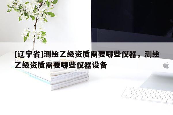 [辽宁省]测绘乙级资质需要哪些仪器，测绘乙级资质需要哪些仪器设备