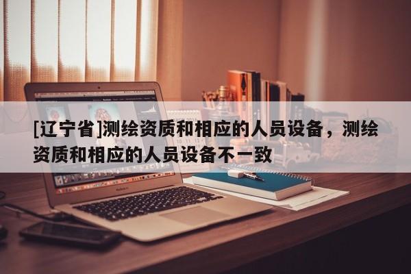 [辽宁省]测绘资质和相应的人员设备，测绘资质和相应的人员设备不一致