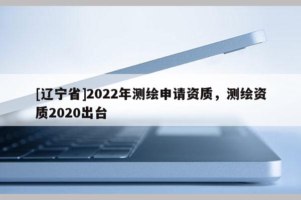[辽宁省]2022年测绘申请资质，测绘资质2020出台