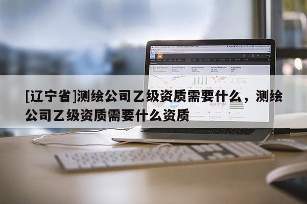[辽宁省]测绘公司乙级资质需要什么，测绘公司乙级资质需要什么资质