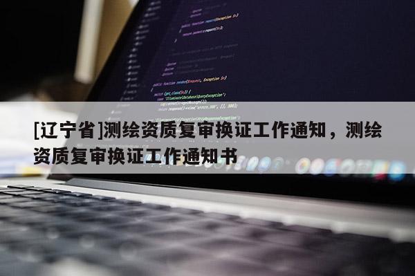 [辽宁省]测绘资质复审换证工作通知，测绘资质复审换证工作通知书
