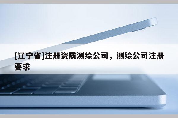 [辽宁省]注册资质测绘公司，测绘公司注册要求