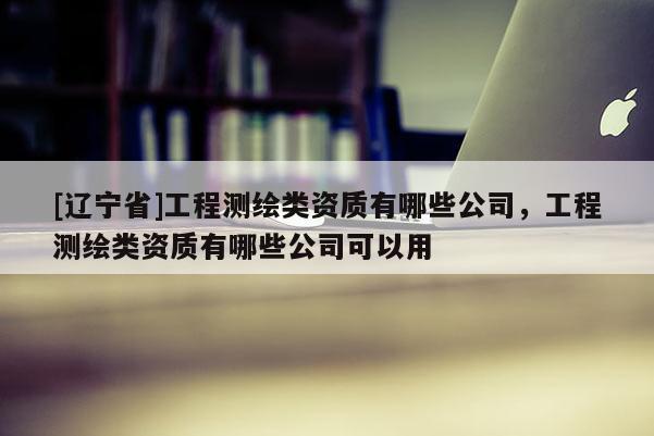 [辽宁省]工程测绘类资质有哪些公司，工程测绘类资质有哪些公司可以用