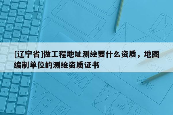 [辽宁省]做工程地址测绘要什么资质，地图编制单位的测绘资质证书
