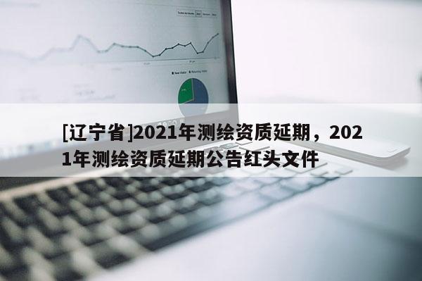 [辽宁省]2021年测绘资质延期，2021年测绘资质延期公告红头文件