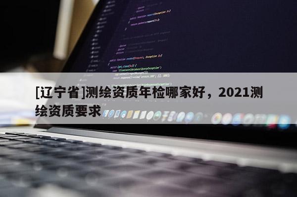[辽宁省]测绘资质年检哪家好，2021测绘资质要求