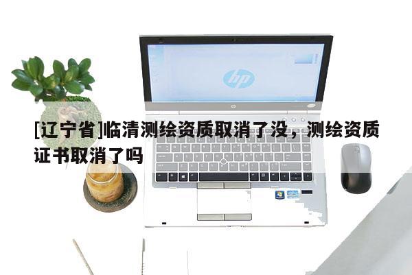 [辽宁省]临清测绘资质取消了没，测绘资质证书取消了吗