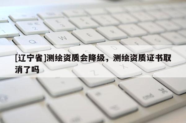 [辽宁省]测绘资质会降级，测绘资质证书取消了吗