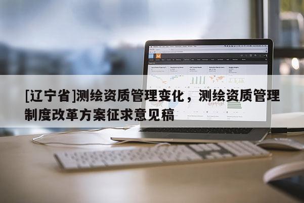 [辽宁省]测绘资质管理变化，测绘资质管理制度改革方案征求意见稿