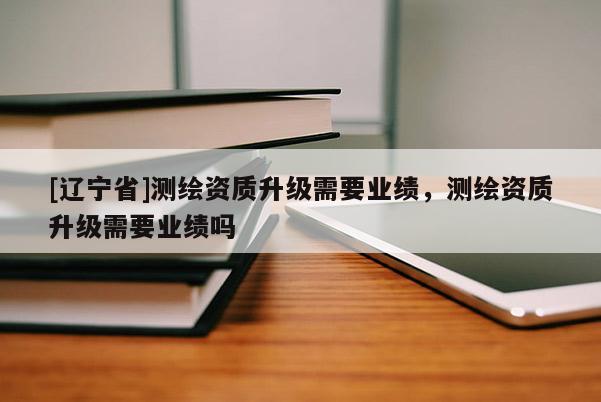 [辽宁省]测绘资质升级需要业绩，测绘资质升级需要业绩吗