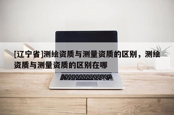 [辽宁省]测绘资质与测量资质的区别，测绘资质与测量资质的区别在哪