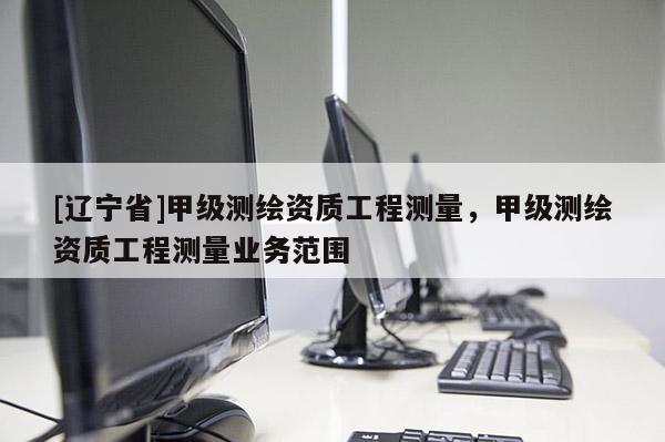 [辽宁省]甲级测绘资质工程测量，甲级测绘资质工程测量业务范围
