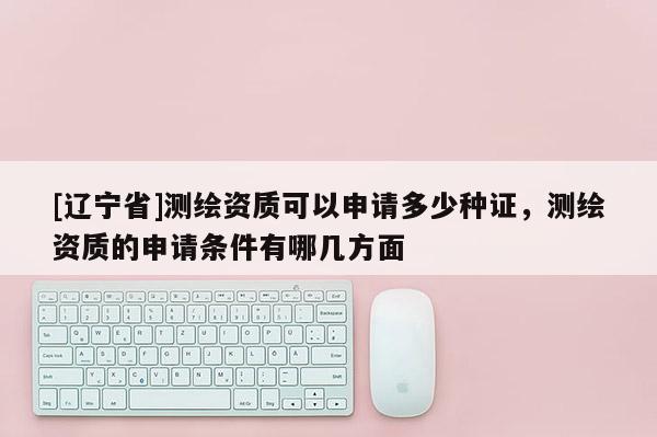 [辽宁省]测绘资质可以申请多少种证，测绘资质的申请条件有哪几方面